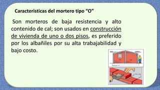 Caracteristicas del mortero tipo “O”
Son morteros de baja resistencia y alto
contenido de cal; son usados en construcción
de vivienda de uno o dos pisos, es preferido
por los albañiles por su alta trabajabilidad y
bajo costo.
 