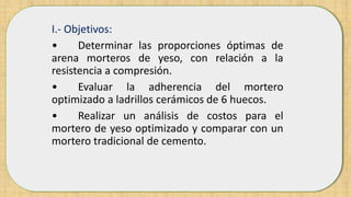 I.- Objetivos:
• Determinar las proporciones óptimas de
arena morteros de yeso, con relación a la
resistencia a compresión.
• Evaluar la adherencia del mortero
optimizado a ladrillos cerámicos de 6 huecos.
• Realizar un análisis de costos para el
mortero de yeso optimizado y comparar con un
mortero tradicional de cemento.
 
