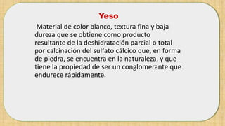 Yeso
Material de color blanco, textura fina y baja
dureza que se obtiene como producto
resultante de la deshidratación parcial o total
por calcinación del sulfato cálcico que, en forma
de piedra, se encuentra en la naturaleza, y que
tiene la propiedad de ser un conglomerante que
endurece rápidamente.
 