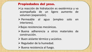 Propiedades del yeso.
La reacción de hidratación es exotérmica y va
acompañada de un ligero aumento de
volumen (expansión).
 Permeable al agua (empleo solo en
interiores).
Bajas resistencias mecánicas.
 Buena adherencia a otros materiales de
construcción.
 Buen aislante térmico y acústico.
 Regulador de la humedad.
 Buena resistencia al fuego.
 