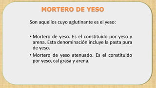 Son aquellos cuyo aglutinante es el yeso:
• Mortero de yeso. Es el constituido por yeso y
arena. Esta denominación incluye la pasta pura
de yeso.
• Mortero de yeso atenuado. Es el constituido
por yeso, cal grasa y arena.
MORTERO DE YESO
 