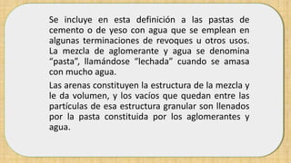 Se incluye en esta definición a las pastas de
cemento o de yeso con agua que se emplean en
algunas terminaciones de revoques u otros usos.
La mezcla de aglomerante y agua se denomina
“pasta”, llamándose “lechada” cuando se amasa
con mucho agua.
Las arenas constituyen la estructura de la mezcla y
le da volumen, y los vacíos que quedan entre las
partículas de esa estructura granular son llenados
por la pasta constituida por los aglomerantes y
agua.
 