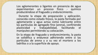 Los aglomerantes o ligantes en presencia de agua
experimentan un proceso físico - químico
produciéndose el fraguado y endurecimiento.
Durante la etapa de preparación y aplicación,
conocida como estado fresco, la pasta formada por
aglomerante y agua actúa como lubricante entre
las partículas de agregado fino (arena), confiriendo
plasticidad y trabajabilidad, facilitando el
manipuleo permitiendo su colocación.
En la etapa de fraguado y endurecimiento, la pasta
se solidifica y endurece adhiriendo entre sí las
partículas de arena y a su vez el mortero a los
ladrillos o a la superficie de apoyo.
 