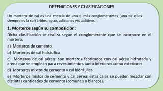 DEFENICIONES Y CLASIFICACIONES
1. Morteros según su composición:
Dicha clasificación se realiza según el conglomerante que se incorpore en el
mortero.
a) Morteros de cemento
b) Morteros de cal hidráulica
c) Morteros de cal aérea: son morteros fabricados con cal aérea hidratada y
arena que se emplean para revestimientos tanto interiores como exteriores
d) Morteros mixtos de cemento y cal hidráulica
e) Morteros mixtos de cemento y cal aérea: estas cales se pueden mezclar con
distintas cantidades de cemento (comunes o blancos).
Un mortero de cal es una mescla de uno o más conglomerantes (uno de ellos
siempre es la cal) áridos, agua, adiciones y/o aditivos.
 
