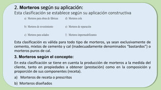 2. Morteros según su aplicación:
Esta clasificación se establece según su aplicación constructiva
Esta clasificación es válida para todo tipo de morteros, ya sean exclusivamente de
cemento, mixtos de cemento y cal (inadecuadamente denominados “bastardos”) o
morteros puros de cal.
3. Morteros según el concepto:
En esta clasificación se tiene en cuenta la producción de morteros a la medida del
cliente, tanto en propiedades a obtener (prestación) como en la composición y
proporción de sus componentes (receta).
a) Morteros de receta o prescritos
b) Morteros diseñados
a) Morteros para obras de fábricas d) Morteros cola
b) Morteros de revestimiento e) Morteros de reparación
c) Morteros para solados f) Morteros impermeabilizantes
 