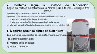 4. morteros según su método de fabricación:
Según su método de fabricación la Norma UNE-EN 998-2 distingue tres
grupos:
a) Mortero para albañilería hecho en obra
b) Mortero para albañilería semiterminado hecho en una fábrica:
1. Mortero para albañilería pre dosificado
2. Mortero para albañilería premezclado de cal y arena
c) Mortero para albañilería hecho en una fábrica (mortero industrial)
5. Morteros según su forma de suministro:
Los morteros industriales según su forma de suministro pueden dividirse en:
a) Mortero seco en silos
b) Mortero seco en sacos
c) Mortero húmedo
 