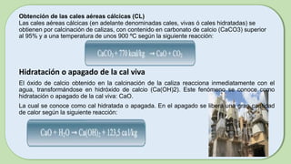Obtención de las cales aéreas cálcicas (CL)
Las cales aéreas cálcicas (en adelante denominadas cales, vivas ó cales hidratadas) se
obtienen por calcinación de calizas, con contenido en carbonato de calcio (CaCO3) superior
al 95% y a una temperatura de unos 900 ºC según la siguiente reacción:
Hidratación o apagado de la cal viva
El óxido de calcio obtenido en la calcinación de la caliza reacciona inmediatamente con el
agua, transformándose en hidróxido de calcio (Ca(OH)2). Este fenómeno se conoce como
hidratación o apagado de la cal viva: CaO.
La cual se conoce como cal hidratada o apagada. En el apagado se libera una gran cantidad
de calor según la siguiente reacción:
 