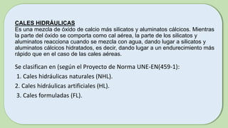 CALES HIDRÁULICAS
Es una mezcla de óxido de calcio más silicatos y aluminatos cálcicos. Mientras
la parte del óxido se comporta como cal aérea, la parte de los silicatos y
aluminatos reacciona cuando se mezcla con agua, dando lugar a silicatos y
aluminatos cálcicos hidratados, es decir, dando lugar a un endurecimiento más
rápido que en el caso de las cales aéreas.
Se clasifican en (según el Proyecto de Norma UNE-EN(459-1):
1. Cales hidráulicas naturales (NHL).
2. Cales hidráulicas artificiales (HL).
3. Cales formuladas (FL).
 