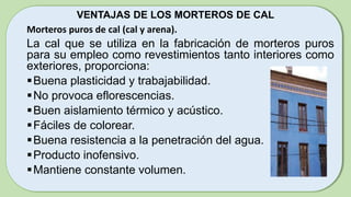 VENTAJAS DE LOS MORTEROS DE CAL
Morteros puros de cal (cal y arena).
La cal que se utiliza en la fabricación de morteros puros
para su empleo como revestimientos tanto interiores como
exteriores, proporciona:
Buena plasticidad y trabajabilidad.
No provoca eflorescencias.
Buen aislamiento térmico y acústico.
Fáciles de colorear.
Buena resistencia a la penetración del agua.
Producto inofensivo.
Mantiene constante volumen.
 