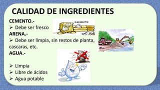 CALIDAD DE INGREDIENTES
CEMENTO.-
 Debe ser fresco
ARENA.-
 Debe ser limpia, sin restos de planta,
cascaras, etc.
AGUA.-
 Bebible
 Limpia
 Libre de ácidos
 Agua potable
 