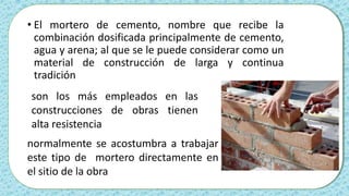 • El mortero de cemento, nombre que recibe la
combinación dosificada principalmente de cemento,
agua y arena; al que se le puede considerar como un
material de construcción de larga y continua
tradición
son los más empleados en las
construcciones de obras tienen
alta resistencia
normalmente se acostumbra a trabajar
este tipo de mortero directamente en
el sitio de la obra
 