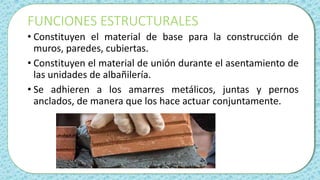FUNCIONES ESTRUCTURALES
• Constituyen el material de base para la construcción de
muros, paredes, cubiertas.
• Constituyen el material de unión durante el asentamiento de
las unidades de albañilería.
• Se adhieren a los amarres metálicos, juntas y pernos
anclados, de manera que los hace actuar conjuntamente.
 