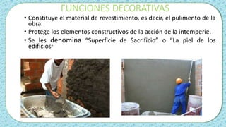 FUNCIONES DECORATIVAS
• Constituye el material de revestimiento, es decir, el pulimento de la
obra.
• Protege los elementos constructivos de la acción de la intemperie.
• Se les denomina “Superficie de Sacrificio” o “La piel de los
edificios”
 