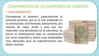 COMPONENTES DE LOS MORTEROS DE CEMENTO
• CONGLOMERANTES
Corresponde al cemento, especialmente al
cemento portland, que es el más empleado en
la construcción, está formado, básicamente, por
mezclas de caliza, arcilla y yeso que son
materiales muy abundantes en la naturaleza. Su
precio es relativamente bajo en comparación
con otros materiales y tienen unas propiedades
muy adecuadas para las especificaciones que
deben alcanzar.
 