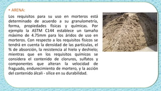 • ARENA:
Los requisitos para su uso en morteros está
determinado de acuerdo a su granulometría,
forma, propiedades físicas y químicas. Por
ejemplo la ASTM C144 establece un tamaño
máximo de 4.75mm para los áridos de uso en
morteros. Con respecto a los requisitos físicos se
tendrá en cuenta la densidad de las partículas, el
% de absorción, la resistencia al hielo y deshielo;
mientras que en los requisitos químicos se
considera el contenido de cloruros, sulfatos y
componentes que alteran la velocidad de
fraguado, endurecimiento de mortero, y la acción
del contenido álcali - sílice en su durabilidad.
 