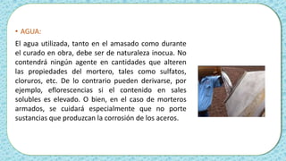 • AGUA:
El agua utilizada, tanto en el amasado como durante
el curado en obra, debe ser de naturaleza inocua. No
contendrá ningún agente en cantidades que alteren
las propiedades del mortero, tales como sulfatos,
cloruros, etc. De lo contrario pueden derivarse, por
ejemplo, eflorescencias si el contenido en sales
solubles es elevado. O bien, en el caso de morteros
armados, se cuidará especialmente que no porte
sustancias que produzcan la corrosión de los aceros.
 