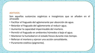 ADITIVOS:
Son aquellas sustancias orgánicas e inorgánicos que se añaden en el
amasado
• Facilitar el fraguado del aglomerante por absorción de agua.
• Retardar el fraguado del aglomerante al reducir agua.
• Aumentar la capacidad impermeable del mortero.
• Permitir el fraguado en ambientes húmedos o bajo el agua.
• Mantener la humedad en el estado fresco durante más tiempo.
• Reforzar el mortero y ejercer una acción consolidante.
• Puramente estético (pigmento).
 