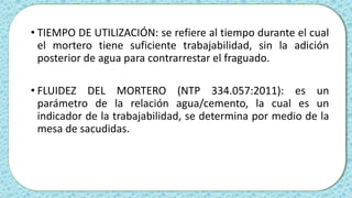 • TIEMPO DE UTILIZACIÓN: se refiere al tiempo durante el cual
el mortero tiene suficiente trabajabilidad, sin la adición
posterior de agua para contrarrestar el fraguado.
• FLUIDEZ DEL MORTERO (NTP 334.057:2011): es un
parámetro de la relación agua/cemento, la cual es un
indicador de la trabajabilidad, se determina por medio de la
mesa de sacudidas.
 