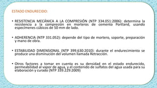 ESTADO ENDURECIDO:
• RESISTENCIA MECÁNICA A LA COMPRESIÓN (NTP 334.051:2006): determina la
resistencia a la compresión en morteros de cemento Portland, usando
especímenes cúbicos de 50 mm de lado.
• ADHERENCIA (NTP 331.052): depende del tipo de mortero, soporte, preparación
y mano de obra.
• ESTABILIDAD DIMENSIONAL (NTP 399.630:2010): durante el endurecimiento se
produce una disminución del volumen llamada Retracción.
• Otros factores a tomar en cuenta es su densidad en el estado endurecido,
permeabilidad al vapor de agua, y el contenido de sulfatos del agua usada para su
elaboración y curado (NTP 339.229:2009)
 