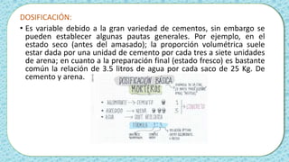DOSIFICACIÓN:
• Es variable debido a la gran variedad de cementos, sin embargo se
pueden establecer algunas pautas generales. Por ejemplo, en el
estado seco (antes del amasado); la proporción volumétrica suele
estar dada por una unidad de cemento por cada tres a siete unidades
de arena; en cuanto a la preparación final (estado fresco) es bastante
común la relación de 3.5 litros de agua por cada saco de 25 Kg. De
cemento y arena.
 