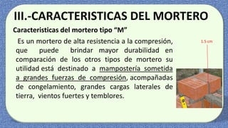 III.-CARACTERISTICAS DEL MORTERO
Caracteristicas del mortero tipo “M”
Es un mortero de alta resistencia a la compresión,
que puede brindar mayor durabilidad en
comparación de los otros tipos de mortero su
utilidad está destinado a mampostería sometida
a grandes fuerzas de compresión, acompañadas
de congelamiento, grandes cargas laterales de
tierra, vientos fuertes y temblores.
1.5 cm
 
