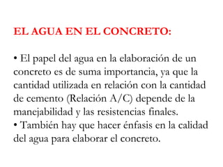 EL AGUA EN EL CONCRETO:
• El papel del agua en la elaboración de un
concreto es de suma importancia, ya que la
cantidad utilizada en relación con la cantidad
de cemento (Relación A/C) depende de la
manejabilidad y las resistencias finales.
• También hay que hacer énfasis en la calidad
del agua para elaborar el concreto.
 
