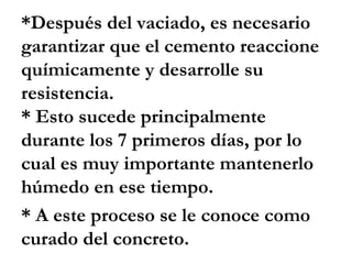 *Después del vaciado, es necesario
garantizar que el cemento reaccione
químicamente y desarrolle su
resistencia.
* Esto sucede principalmente
durante los 7 primeros días, por lo
cual es muy importante mantenerlo
húmedo en ese tiempo.
* A este proceso se le conoce como
curado del concreto.
 