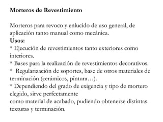 Morteros de Revestimiento
Morteros para revoco y enlucido de uso general, de
aplicación tanto manual como mecánica.
Usos:
* Ejecución de revestimientos tanto exteriores como
interiores.
* Bases para la realización de revestimientos decorativos.
* Regularización de soportes, base de otros materiales de
terminación (cerámicos, pintura…).
* Dependiendo del grado de exigencia y tipo de mortero
elegido, sirve perfectamente
como material de acabado, pudiendo obtenerse distintas
texturas y terminación.
 