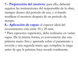 7.- Preparación del mortero: para ello, deberán
seguirse las instrucciones del responsable de la obra,
siempre dentro del periodo de uso, y evitando
reutilizar el mortero después de un periodo de
tiempo.
8.- Aplicación de capas: el espesor ideal del
revestimiento esta entre 10 y 20 mm.
* Para espesores superiores, debe realizarse en varias
capas. De la misma forma, es conveniente dar una
primera mano fina y apretada sobre el paramento a
revestir y una segunda mano que complete la carga
antes de que la primera haya secado totalmente.
 