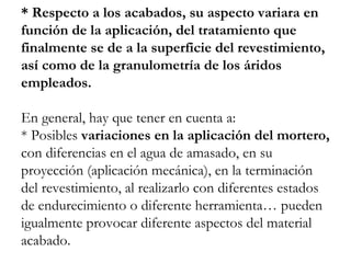 * Respecto a los acabados, su aspecto variara en
función de la aplicación, del tratamiento que
finalmente se de a la superficie del revestimiento,
así como de la granulometría de los áridos
empleados.
En general, hay que tener en cuenta a:
* Posibles variaciones en la aplicación del mortero,
con diferencias en el agua de amasado, en su
proyección (aplicación mecánica), en la terminación
del revestimiento, al realizarlo con diferentes estados
de endurecimiento o diferente herramienta… pueden
igualmente provocar diferente aspectos del material
acabado.
 