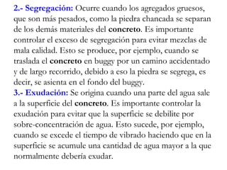 2.- Segregación: Ocurre cuando los agregados gruesos,
que son más pesados, como la piedra chancada se separan
de los demás materiales del concreto. Es importante
controlar el exceso de segregación para evitar mezclas de
mala calidad. Esto se produce, por ejemplo, cuando se
traslada el concreto en buggy por un camino accidentado
y de largo recorrido, debido a eso la piedra se segrega, es
decir, se asienta en el fondo del buggy.
3.- Exudación: Se origina cuando una parte del agua sale
a la superficie del concreto. Es importante controlar la
exudación para evitar que la superficie se debilite por
sobre-concentración de agua. Esto sucede, por ejemplo,
cuando se excede el tiempo de vibrado haciendo que en la
superficie se acumule una cantidad de agua mayor a la que
normalmente debería exudar.
 