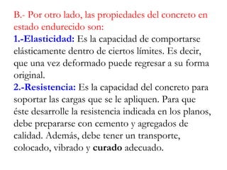 B.- Por otro lado, las propiedades del concreto en
estado endurecido son:
1.-Elasticidad: Es la capacidad de comportarse
elásticamente dentro de ciertos límites. Es decir,
que una vez deformado puede regresar a su forma
original.
2.-Resistencia: Es la capacidad del concreto para
soportar las cargas que se le apliquen. Para que
éste desarrolle la resistencia indicada en los planos,
debe prepararse con cemento y agregados de
calidad. Además, debe tener un transporte,
colocado, vibrado y curado adecuado.
 
 