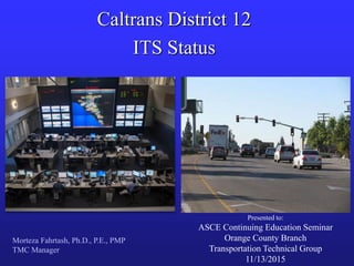 Caltrans District 12
ITS Status
Morteza Fahrtash, Ph.D., P.E., PMP
TMC Manager
Presented to:
ASCE Continuing Education Seminar
Orange County Branch
Transportation Technical Group
11/13/2015
 