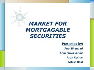 MARKET FOR MORTGAGABLE SECURITIES Presented by: Anuj Bhandari Arka Prava Sarkar Arun Kochar Ashish Baid 