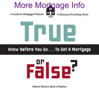 More Mortgage Info
 A Guide to Mortgage Products           A Glossary of Lending Terms
                                 and




        True
Know Before You Go . . . To Get A Mortgage

                      or
             False?
                   Federal Reserve Bank of Boston
 