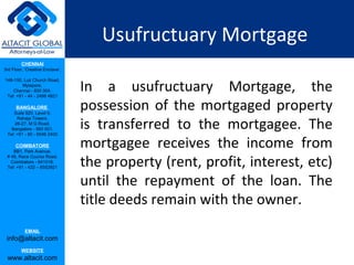 Usufructuary Mortgage
         CHENNAI
3rd Floor, ‘Creative Enclave’,



                                 In a usufructuary Mortgage, the
148-150, Luz Church Road,
         Mylapore,
    Chennai - 600 004.
 Tel: +91 - 44 - 2498 4821

      BANGALORE
    Suite 920, Level 9,
                                 possession of the mortgaged property
                                 is transferred to the mortgagee. The
      Raheja Towers,
     26-27, M G Road,
   Bangalore - 560 001.
 Tel: +91 - 80 - 6546 2400

      COIMBATORE
    BB1, Park Avenue,
                                 mortgagee receives the income from
                                 the property (rent, profit, interest, etc)
 # 48, Race Course Road,
   Coimbatore - 641018.
 Tel: +91 - 422 – 6552921


                                 until the repayment of the loan. The
                                 title deeds remain with the owner.
           EMAIL
 info@altacit.com
         WEBSITE
 www.altacit.com
 
