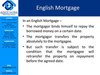English Mortgage
         CHENNAI
3rd Floor, ‘Creative Enclave’,

148-150, Luz Church Road,
                                 In an English Mortgage –
         Mylapore,
    Chennai - 600 004.
 Tel: +91 - 44 - 2498 4821       • The mortgagor binds himself to repay the
      BANGALORE
    Suite 920, Level 9,
      Raheja Towers,
                                    borrowed money on a certain date.
                                 • The mortgagor transfers the property
     26-27, M G Road,
   Bangalore - 560 001.
 Tel: +91 - 80 - 6546 2400

      COIMBATORE
    BB1, Park Avenue,
                                    absolutely to the mortgagee.
 # 48, Race Course Road,
   Coimbatore - 641018.
 Tel: +91 - 422 – 6552921        • But such transfer is subject to the
                                    condition that the mortgagee will
                                    retransfer the property on repayment
                                    before the agreed date.
           EMAIL
 info@altacit.com
         WEBSITE
 www.altacit.com
 
