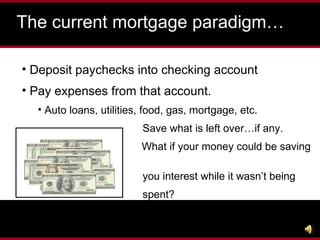 The current mortgage paradigm… Deposit paychecks into checking account Pay expenses from that account. Auto loans, utilities, food, gas, mortgage, etc. Save what is left over…if any.   What if your money could be saving  you interest while it wasn’t being spent?   