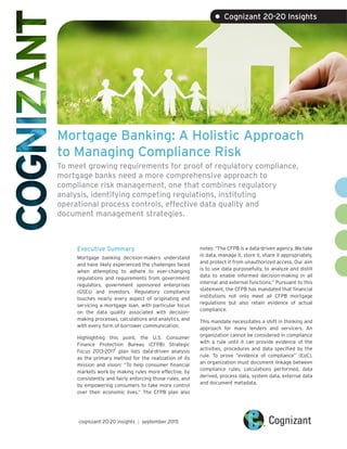 Mortgage Banking: A Holistic Approach
to Managing Compliance Risk
To meet growing requirements for proof of regulatory compliance,
mortgage banks need a more comprehensive approach to
compliance risk management, one that combines regulatory
analysis, identifying competing regulations, instituting
operational process controls, effective data quality and
document management strategies.
Executive Summary
Mortgage banking decision-makers understand
and have likely experienced the challenges faced
when attempting to adhere to ever-changing
regulations and requirements from government
regulators, government sponsored enterprises
(GSEs) and investors. Regulatory compliance
touches nearly every aspect of originating and
servicing a mortgage loan, with particular focus
on the data quality associated with decision-
making processes, calculations and analytics, and
with every form of borrower communication.
Highlighting this point, the U.S. Consumer
Finance Protection Bureau (CFPB) Strategic
Focus 2013-2017
1
plan lists data-driven analysis
as the primary method for the realization of its
mission and vision: “To help consumer financial
markets work by making rules more effective, by
consistently and fairly enforcing those rules, and
by empowering consumers to take more control
over their economic lives.” The CFPB plan also
notes: “The CFPB is a data-driven agency. We take
in data, manage it, store it, share it appropriately,
and protect it from unauthorized access. Our aim
is to use data purposefully, to analyze and distill
data to enable informed decision-making in all
internal and external functions.” Pursuant to this
statement, the CFPB has mandated that financial
institutions not only meet all CFPB mortgage
regulations but also retain evidence of actual
compliance.
This mandate necessitates a shift in thinking and
approach for many lenders and servicers. An
organization cannot be considered in compliance
with a rule until it can provide evidence of the
activities, procedures and data specified by the
rule. To prove “evidence of compliance” (EoC),
an organization must document linkage between
compliance rules, calculations performed, data
derived, process data, system data, external data
and document metadata.
cognizant 20-20 insights | september 2015
• Cognizant 20-20 Insights
 