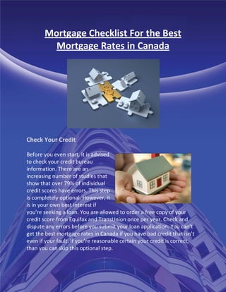 Mortgage Checklist For the Best
         Mortgage Rates in Canada




Check Your Credit

Before you even start, it is advised
to check your credit bureau
information. There are an
increasing number of studies that
show that over 79% of individual
credit scores have errors. This step
is completely optional. However, it
is in your own best interest if
you’re seeking a loan. You are allowed to order a free copy of your
credit score from Equifax and TransUnion once per year. Check and
dispute any errors before you submit your loan application. You can’t
get the best mortgage rates in Canada if you have bad credit that isn’t
even if your fault. If you’re reasonable certain your credit is correct,
than you can skip this optional step.
 