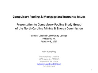 Compulsory Pooling & Mortgage and Insurance Issues

  Presentation to Compulsory Pooling Study Group
 of the North Caroling Mining & Energy Commission

            Central Carolina Community College
                       Pittsboro, NC
                     February 8, 2013



                      John Humphrey

                   The Humphrey Law Firm
                   107 S. West St., PMB 325
                     Alexandria, VA 22314
                 humphrey.law@earthlink.net
                        703-599-7919
                                                     1
 