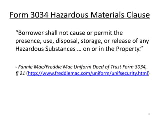 Form 3034 Hazardous Materials Clause
 “Borrower shall not cause or permit the
 presence, use, disposal, storage, or release of any
 Hazardous Substances … on or in the Property.”

 - Fannie Mae/Freddie Mac Uniform Deed of Trust Form 3034,
 ¶ 21 (http://www.freddiemac.com/uniform/unifsecurity.html)




                                                          10
 