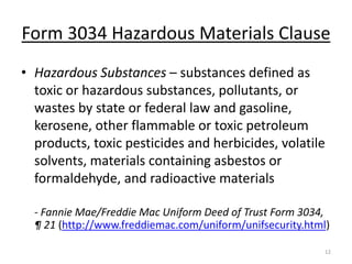 Form 3034 Hazardous Materials Clause
• Hazardous Substances – substances defined as
  toxic or hazardous substances, pollutants, or
  wastes by state or federal law and gasoline,
  kerosene, other flammable or toxic petroleum
  products, toxic pesticides and herbicides, volatile
  solvents, materials containing asbestos or
  formaldehyde, and radioactive materials

  - Fannie Mae/Freddie Mac Uniform Deed of Trust Form 3034,
  ¶ 21 (http://www.freddiemac.com/uniform/unifsecurity.html)

                                                           12
 