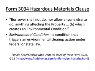 Form 3034 Hazardous Materials Clause
• “Borrower shall not do, nor allow anyone else to
  do, anything affecting the Property … (b) which
  creates an Environmental Condition.”
• Environmental Condition – a condition that
  triggers an environmental cleanup action under
  federal or state law.

  - Fannie Mae/Freddie Mac Uniform Deed of Trust Form 3034,
  ¶ 21 (http://www.freddiemac.com/uniform/unifsecurity.html)

                                                           13
 
