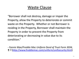 Waste Clause
“Borrower shall not destroy, damage or impair the
Property, allow the Property to deteriorate or commit
waste on the Property. Whether or not Borrower is
residing in the Property, Borrower shall maintain the
Property in order to prevent the Property from
deteriorating or decreasing in value due to its
condition.”

- Fannie Mae/Freddie Mac Uniform Deed of Trust Form 3034,
¶ 7 (http://www.freddiemac.com/uniform/unifsecurity.html)

                                                            14
 