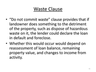 Waste Clause
• “Do not commit waste” clause provides that if
  landowner does something to the detriment
  of the property, such as dispose of hazardous
  waste on it, the lender could declare the loan
  in default and foreclose.
• Whether this would occur would depend on
  reassessment of loan balance, remaining
  property value, and changes to income from
  activity.

                                               15
 