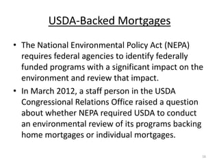 USDA-Backed Mortgages
• The National Environmental Policy Act (NEPA)
  requires federal agencies to identify federally
  funded programs with a significant impact on the
  environment and review that impact.
• In March 2012, a staff person in the USDA
  Congressional Relations Office raised a question
  about whether NEPA required USDA to conduct
  an environmental review of its programs backing
  home mortgages or individual mortgages.

                                                 16
 
