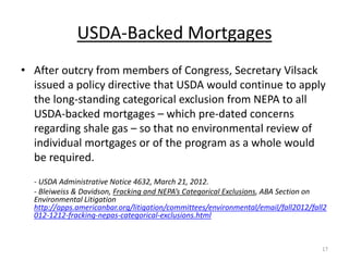 USDA-Backed Mortgages
• After outcry from members of Congress, Secretary Vilsack
  issued a policy directive that USDA would continue to apply
  the long-standing categorical exclusion from NEPA to all
  USDA-backed mortgages – which pre-dated concerns
  regarding shale gas – so that no environmental review of
  individual mortgages or of the program as a whole would
  be required.
  - USDA Administrative Notice 4632, March 21, 2012.
  - Bleiweiss & Davidson, Fracking and NEPA’s Categorical Exclusions, ABA Section on
  Environmental Litigation
  http://apps.americanbar.org/litigation/committees/environmental/email/fall2012/fall2
  012-1212-fracking-nepas-categorical-exclusions.html



                                                                                    17
 