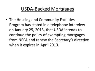 USDA-Backed Mortgages
• The Housing and Community Facilities
  Program has stated in a telephone interview
  on January 25, 2013, that USDA intends to
  continue the policy of exempting mortgages
  from NEPA and renew the Secretary’s directive
  when it expires in April 2013.




                                              19
 