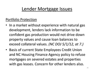 Lender Mortgage Issues
Portfolio Protection
• In a market without experience with natural gas
  development, lenders lack information to be
  confident gas production would not drive down
  property values and cause loan balances to
  exceed collateral values. (NC DOJ 5/1/12, at 7.)
• Basis of current State Employees Credit Union
  and NC Housing Finance Agency policy to refuse
  mortgages on severed estates and properties
  with gas leases. Concern for other lenders also.
                                                     20
 